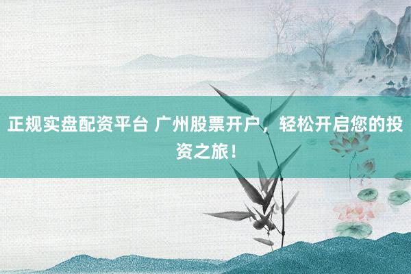 正规实盘配资平台 广州股票开户，轻松开启您的投资之旅！