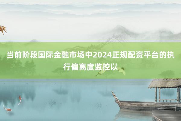 当前阶段国际金融市场中2024正规配资平台的执行偏离度监控以