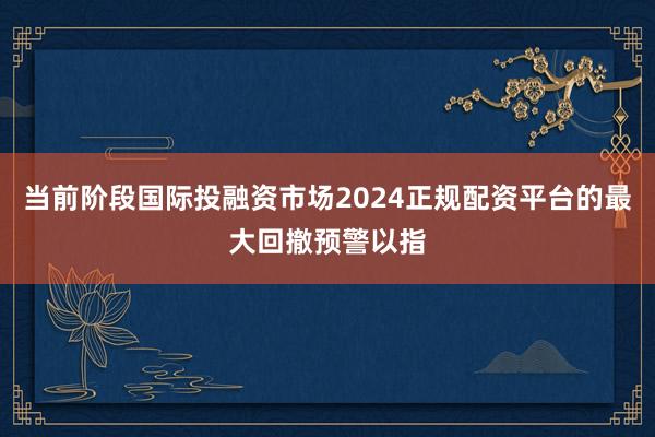当前阶段国际投融资市场2024正规配资平台的最大回撤预警以指