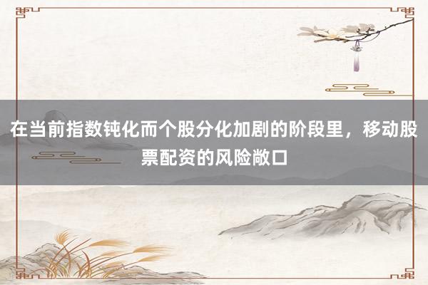 在当前指数钝化而个股分化加剧的阶段里，移动股票配资的风险敞口