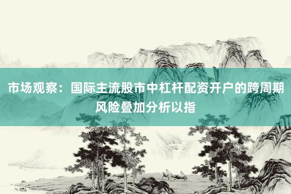 市场观察：国际主流股市中杠杆配资开户的跨周期风险叠加分析以指