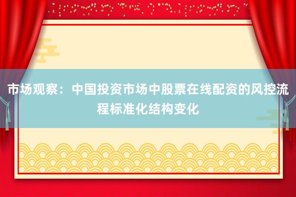 市场观察：中国投资市场中股票在线配资的风控流程标准化结构变化