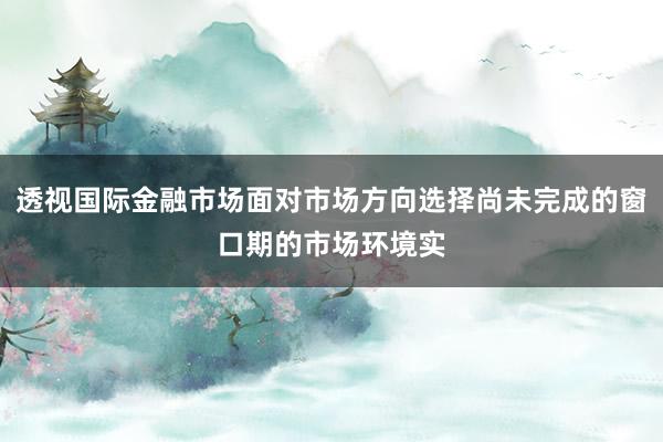 透视国际金融市场面对市场方向选择尚未完成的窗口期的市场环境实
