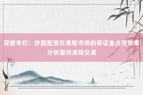 深度专栏：炒股配资在港股市场的保证金占用效率分析面向波段交易