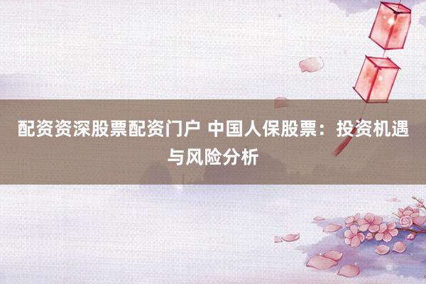 配资资深股票配资门户 中国人保股票：投资机遇与风险分析