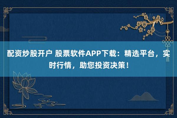 配资炒股开户 股票软件APP下载:精选平台,实时行情,助您投资决策!