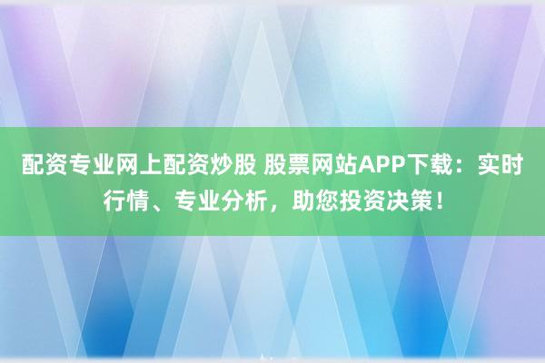配资专业网上配资炒股 股票网站APP下载：实时行情、专业分析，助您投资决策！