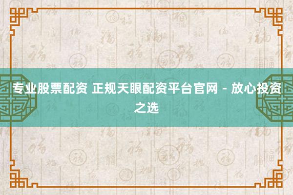 专业股票配资 正规天眼配资平台官网 - 放心投资之选