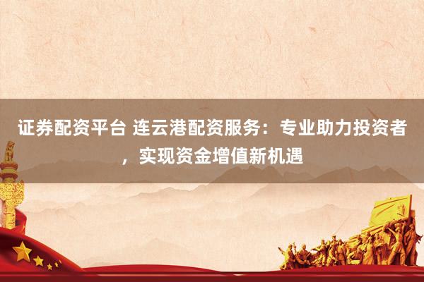 证券配资平台 连云港配资服务：专业助力投资者，实现资金增值新机遇