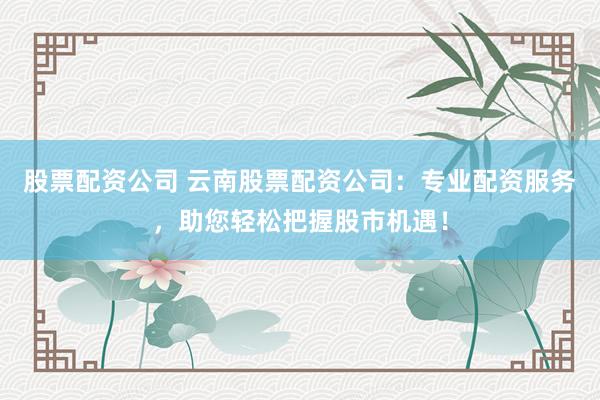 股票配资公司 云南股票配资公司:专业配资服务,助您轻松把握股市机遇!