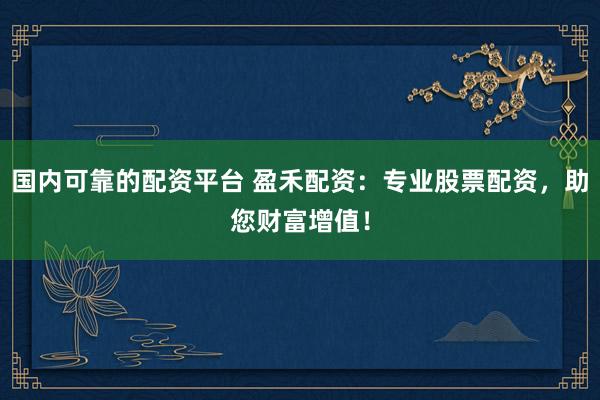 国内可靠的配资平台 盈禾配资：专业股票配资，助您财富增值！