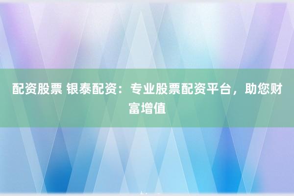 配资股票 银泰配资：专业股票配资平台，助您财富增值