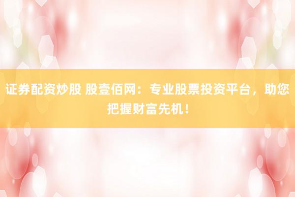 证券配资炒股 股壹佰网：专业股票投资平台，助您把握财富先机！