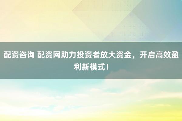 配资咨询 配资网助力投资者放大资金，开启高效盈利新模式！