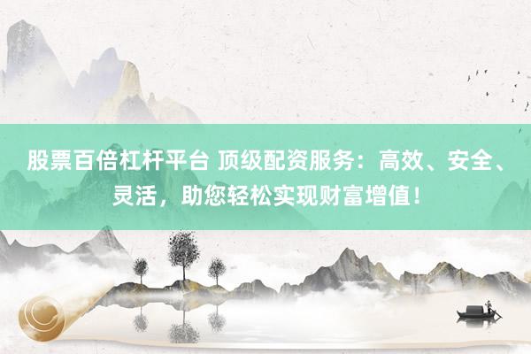 股票百倍杠杆平台 顶级配资服务：高效、安全、灵活，助您轻松实现财富增值！