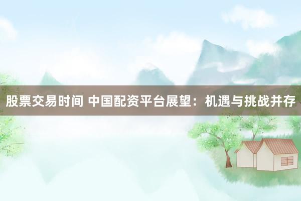 股票交易时间 中国配资平台展望:机遇与挑战并存