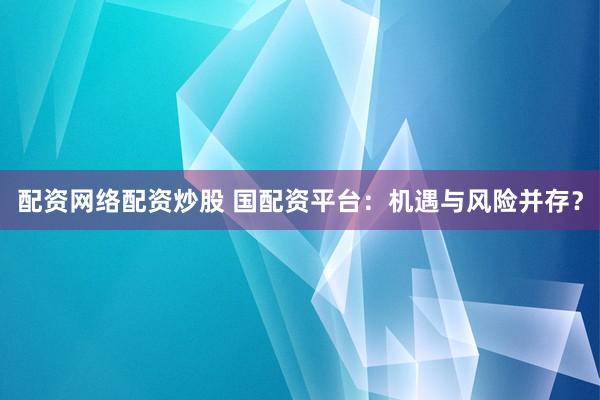 配资网络配资炒股 国配资平台：机遇与风险并存？