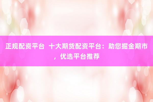正规配资平台 十大期货配资平台:助您掘金期市,优选平台推荐