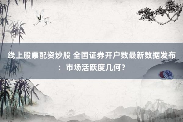 线上股票配资炒股 全国证券开户数最新数据发布：市场活跃度几何？