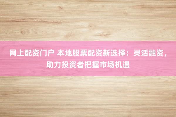 网上配资门户 本地股票配资新选择：灵活融资，助力投资者把握市场机遇