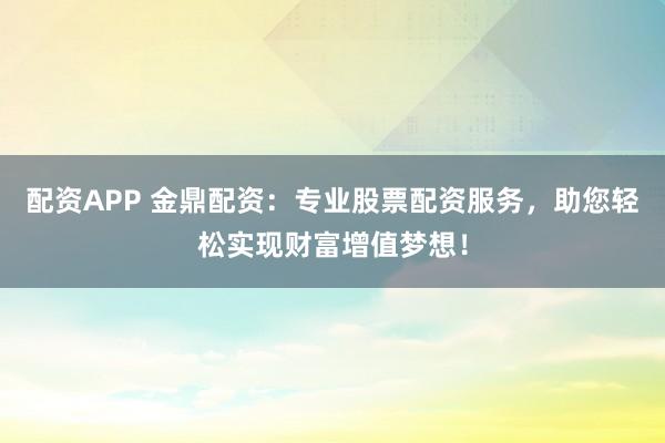 配资APP 金鼎配资:专业股票配资服务,助您轻松实现财富增值梦想!