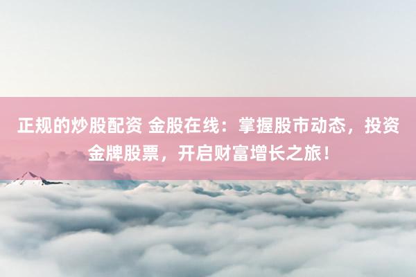 正规的炒股配资 金股在线:掌握股市动态,投资金牌股票,开启财富增长之旅!