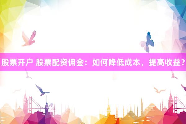 股票开户 股票配资佣金：如何降低成本，提高收益？