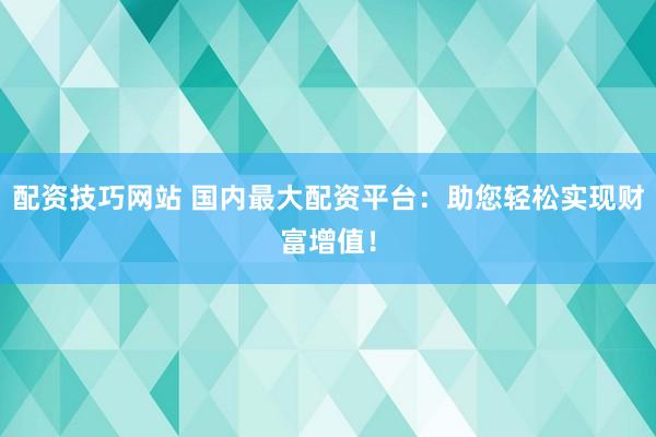 配资技巧网站 国内最大配资平台：助您轻松实现财富增值！