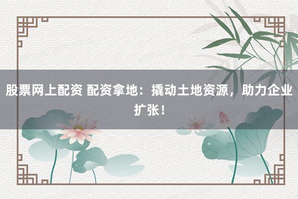 股票网上配资 配资拿地：撬动土地资源，助力企业扩张！