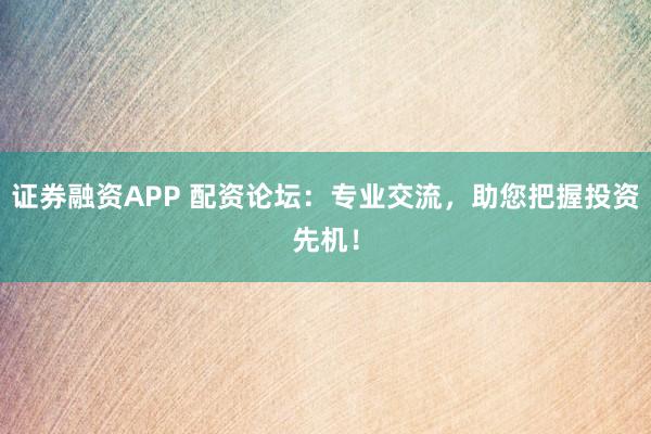 证券融资APP 配资论坛：专业交流，助您把握投资先机！