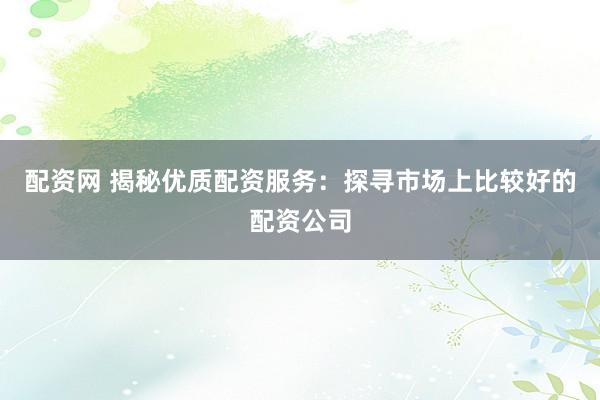 配资网 揭秘优质配资服务：探寻市场上比较好的配资公司