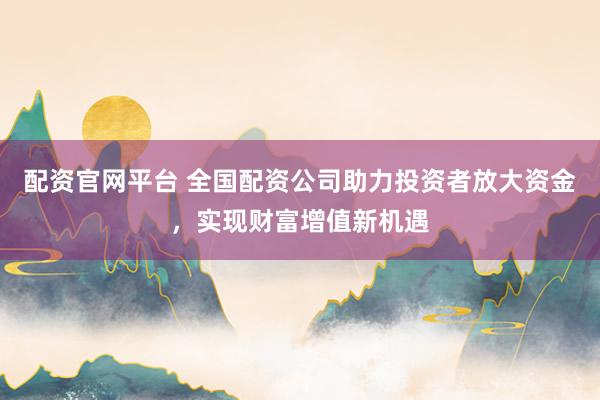 配资官网平台 全国配资公司助力投资者放大资金，实现财富增值新机遇