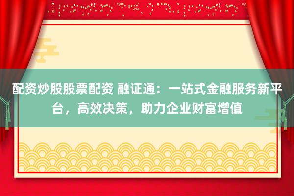 配资炒股股票配资 融证通：一站式金融服务新平台，高效决策，助力企业财富增值