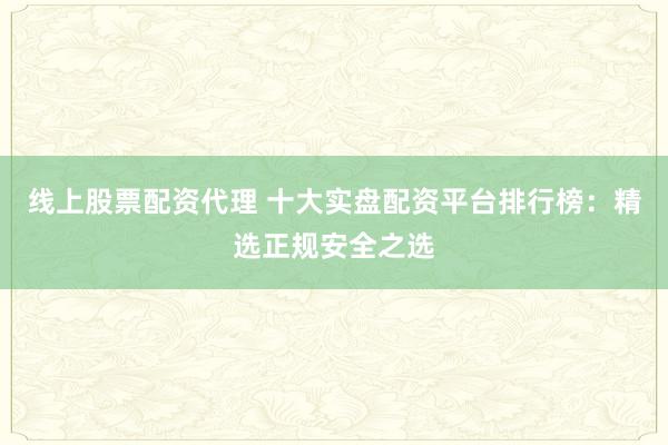 线上股票配资代理 十大实盘配资平台排行榜：精选正规安全之选