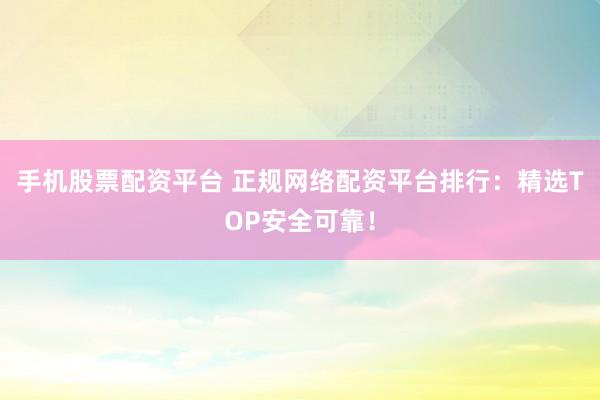 手机股票配资平台 正规网络配资平台排行：精选TOP安全可靠！