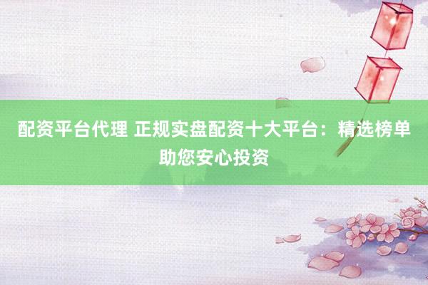 配资平台代理 正规实盘配资十大平台：精选榜单助您安心投资