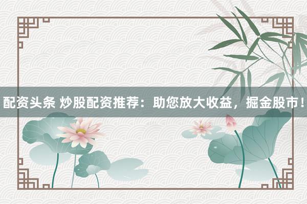 配资头条 炒股配资推荐：助您放大收益，掘金股市！