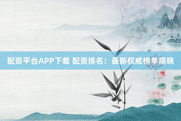 配资平台APP下载 配资排名：最新权威榜单揭晓