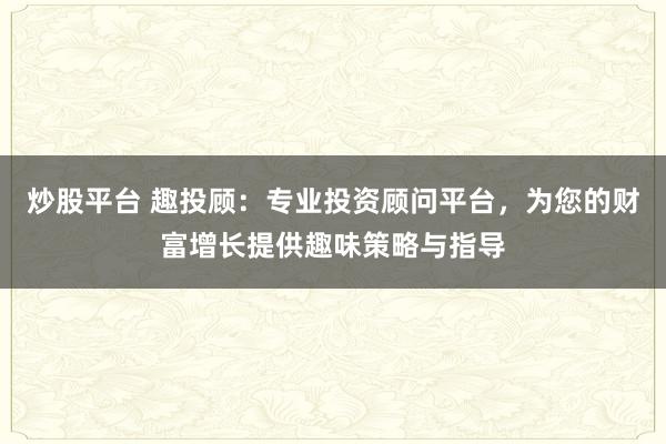 炒股平台 趣投顾：专业投资顾问平台，为您的财富增长提供趣味策略与指导