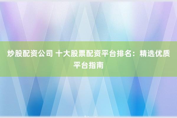 炒股配资公司 十大股票配资平台排名：精选优质平台指南
