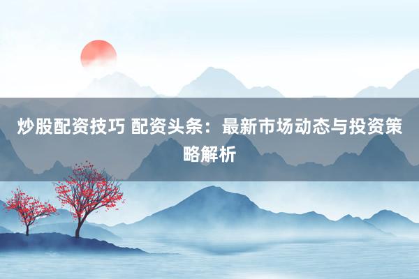 炒股配资技巧 配资头条：最新市场动态与投资策略解析