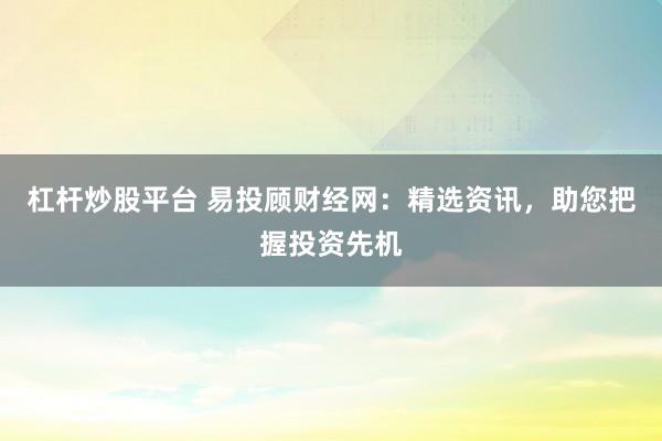杠杆炒股平台 易投顾财经网：精选资讯，助您把握投资先机