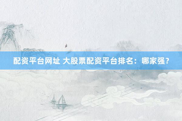 配资平台网址 大股票配资平台排名：哪家强？