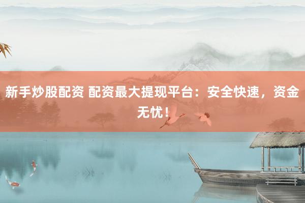 新手炒股配资 配资最大提现平台：安全快速，资金无忧！