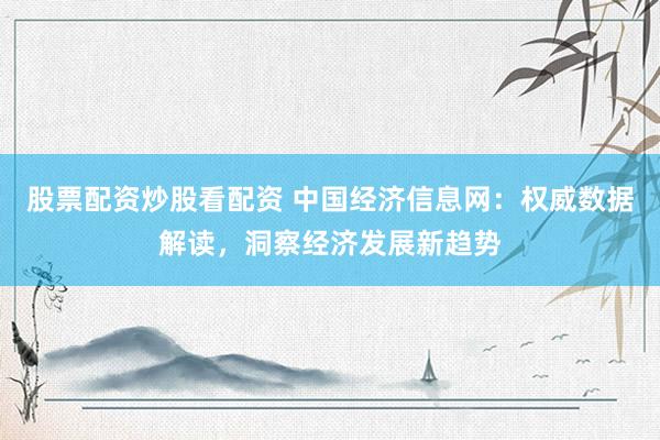 股票配资炒股看配资 中国经济信息网：权威数据解读，洞察经济发展新趋势