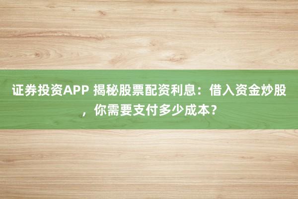 证券投资APP 揭秘股票配资利息:借入资金炒股,你需要支付多少成本?