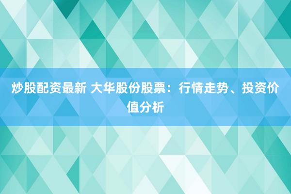 炒股配资最新 大华股份股票:行情走势、投资价值分析