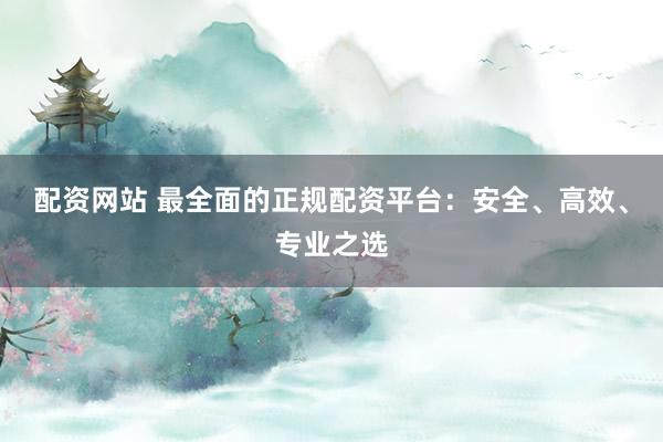 配资网站 最全面的正规配资平台：安全、高效、专业之选