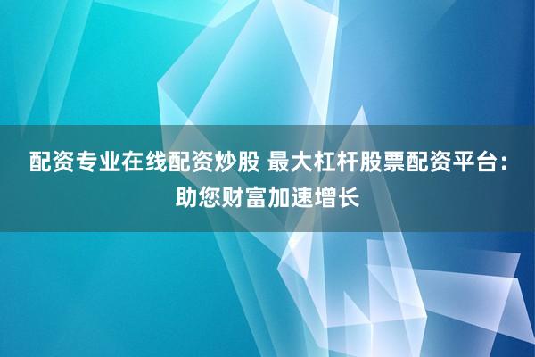 配资专业在线配资炒股 最大杠杆股票配资平台：助您财富加速增长