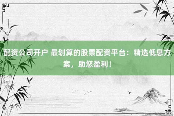 配资公司开户 最划算的股票配资平台：精选低息方案，助您盈利！